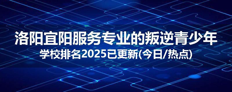 洛阳宜阳服务专业的叛逆青少年学校排名2025已更新(今日/热点)