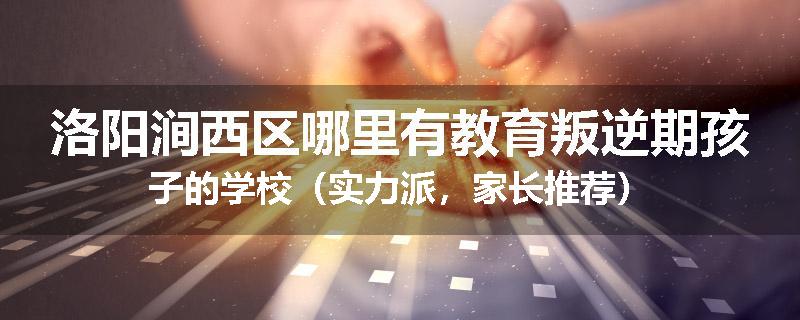 洛阳涧西区哪里有教育叛逆期孩子的学校（实力派，家长推荐）