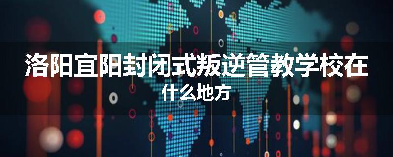 洛阳宜阳封闭式叛逆管教学校在什么地方