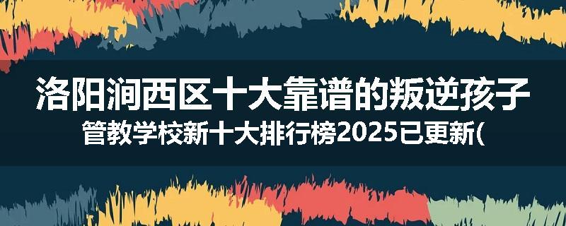 洛阳涧西区十大靠谱的叛逆孩子管教学校新十大排行榜2025已更新(今天/推荐)
