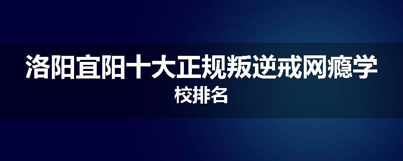 洛阳宜阳十大正规叛逆戒网瘾学校排名