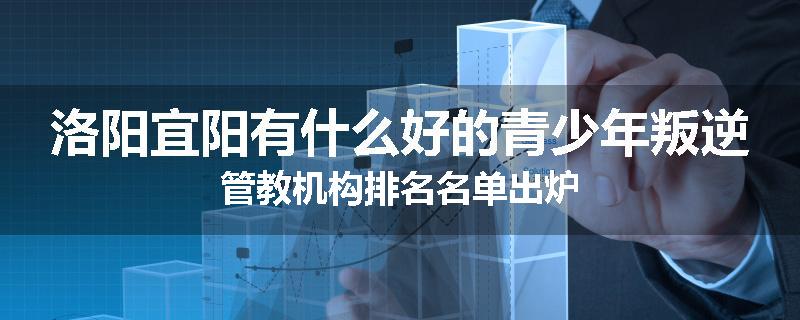 洛阳宜阳有什么好的青少年叛逆管教机构排名名单出炉