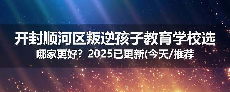 开封顺河区叛逆孩子教育学校选哪家更好？2025已更新(今天/推荐)