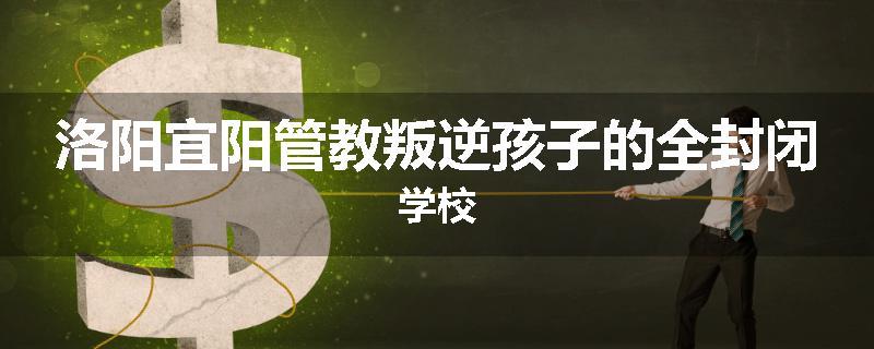洛阳宜阳管教叛逆孩子的全封闭学校