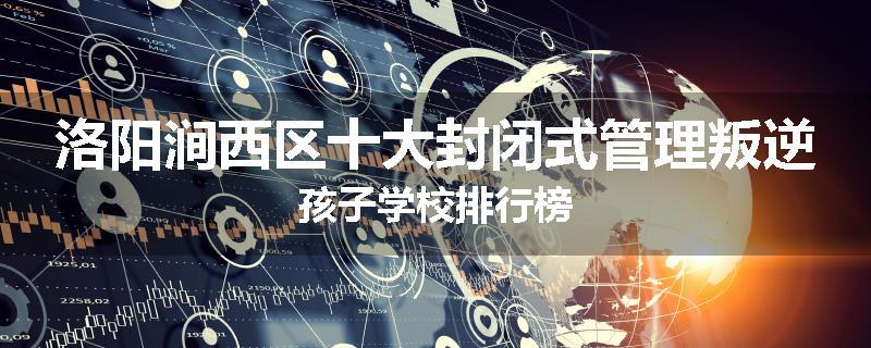 洛阳涧西区十大封闭式管理叛逆孩子学校排行榜