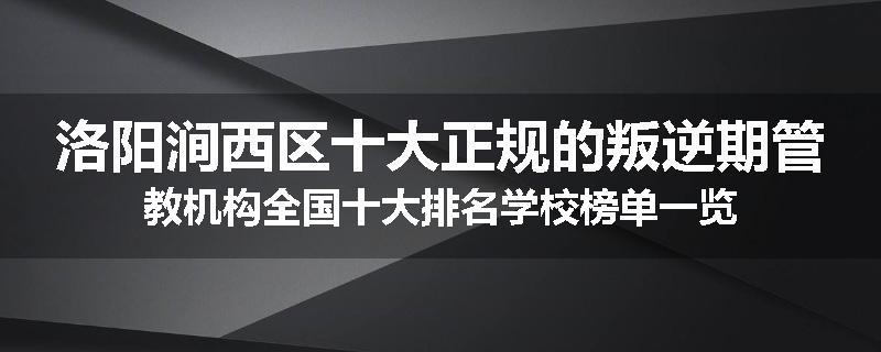 洛阳涧西区十大正规的叛逆期管教机构全国十大排名学校榜单一览