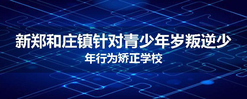 新郑和庄镇针对青少年岁叛逆少年行为矫正学校