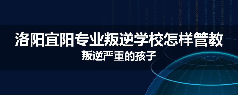 洛阳宜阳专业叛逆学校怎样管教叛逆严重的孩子