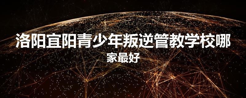 洛阳宜阳青少年叛逆管教学校哪家最好