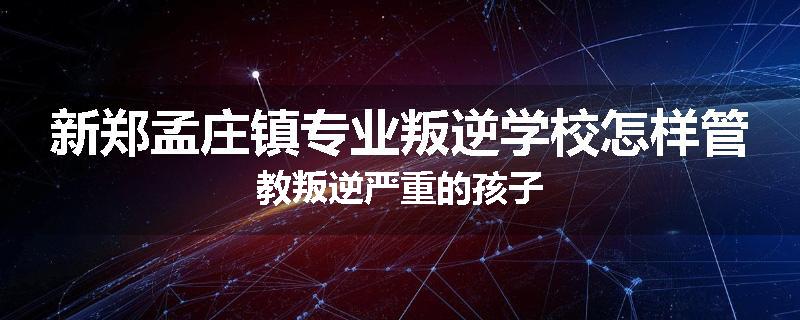 新郑孟庄镇专业叛逆学校怎样管教叛逆严重的孩子