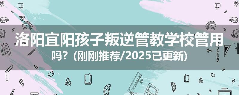 洛阳宜阳孩子叛逆管教学校管用吗？(刚刚推荐/2025已更新)