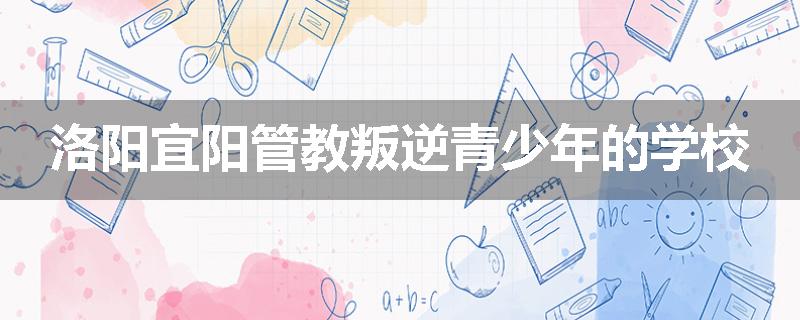 洛阳宜阳管教叛逆青少年的学校