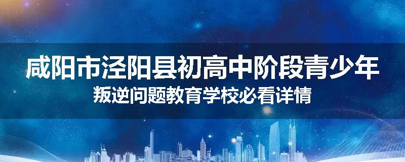 咸阳市泾阳县初高中阶段青少年叛逆问题教育学校必看详情