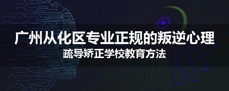 广州从化区专业正规的叛逆心理疏导矫正学校教育方法