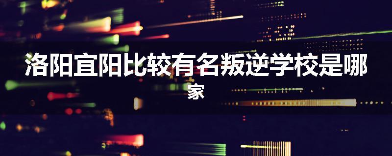 洛阳宜阳比较有名叛逆学校是哪家