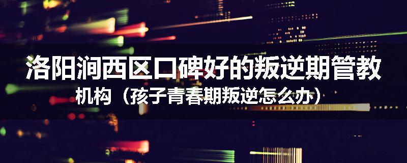 洛阳涧西区口碑好的叛逆期管教机构（孩子青春期叛逆怎么办）