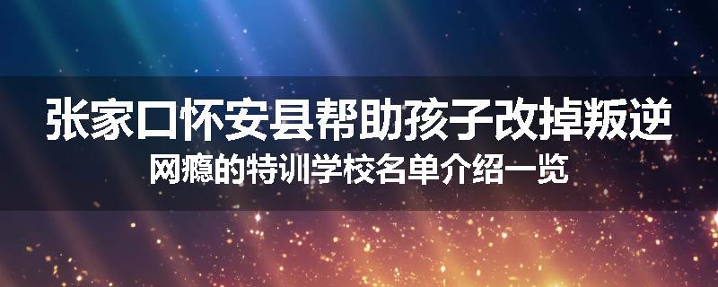 张家口怀安县帮助孩子改掉叛逆网瘾的特训学校名单介绍一览