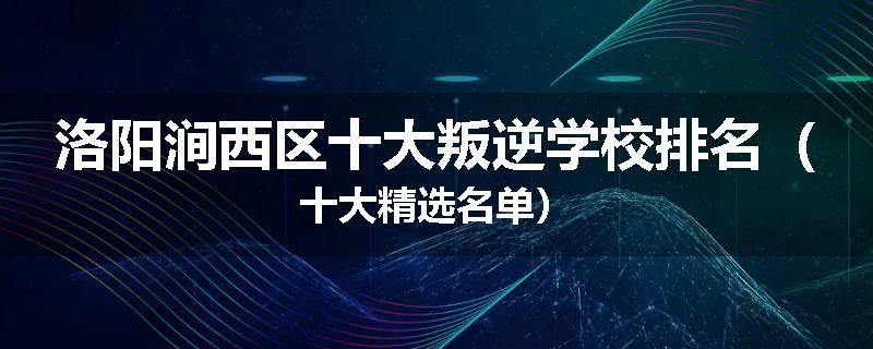 洛阳涧西区十大叛逆学校排名（十大精选名单）