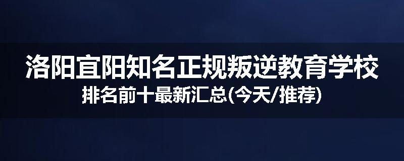 洛阳宜阳知名正规叛逆教育学校排名前十最新汇总(今天/推荐)