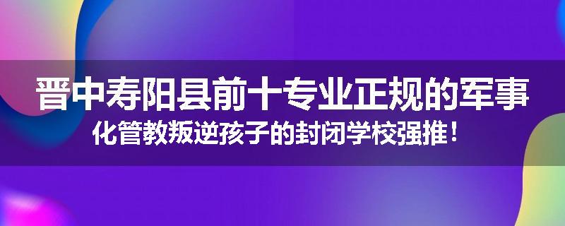 晋中寿阳县前十专业正规的军事化管教叛逆孩子的封闭学校强推！