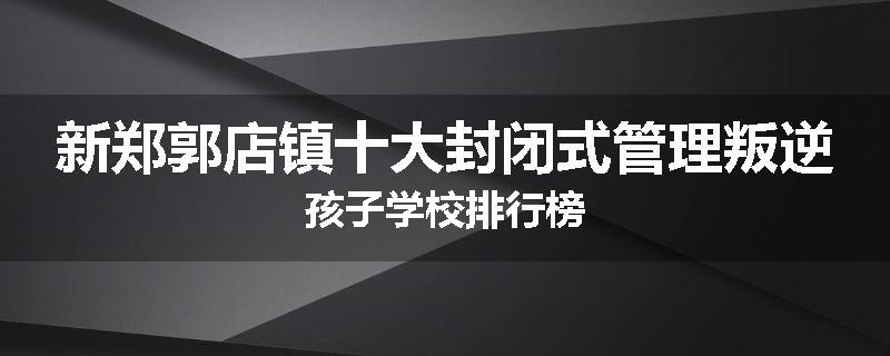 新郑郭店镇十大封闭式管理叛逆孩子学校排行榜