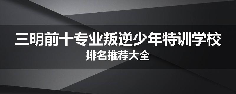 三明前十专业叛逆少年特训学校排名推荐大全