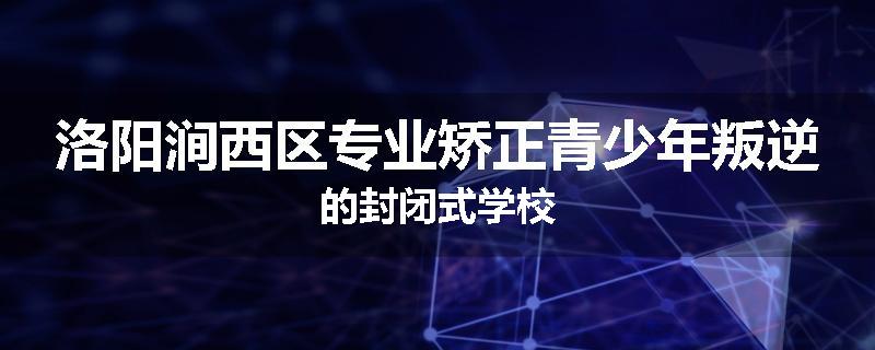 洛阳涧西区专业矫正青少年叛逆的封闭式学校