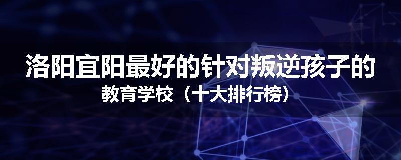 洛阳宜阳最好的针对叛逆孩子的教育学校（十大排行榜）