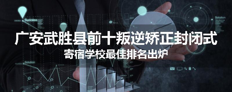广安武胜县前十叛逆矫正封闭式寄宿学校最佳排名出炉