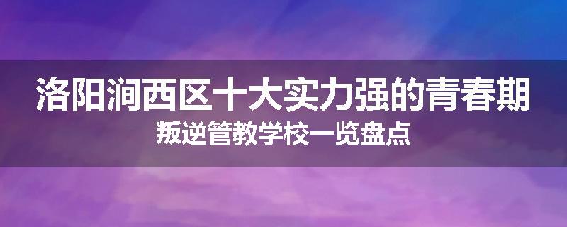 洛阳涧西区十大实力强的青春期叛逆管教学校一览盘点