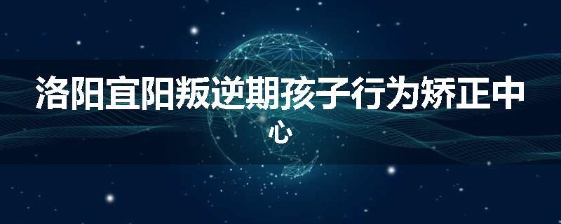 洛阳宜阳叛逆期孩子行为矫正中心