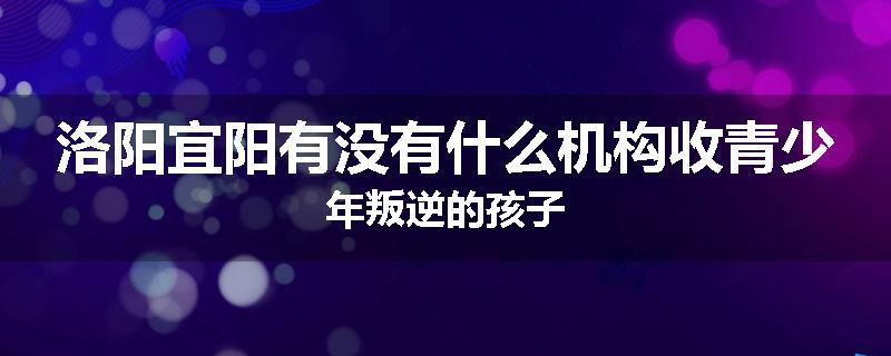 洛阳宜阳有没有什么机构收青少年叛逆的孩子