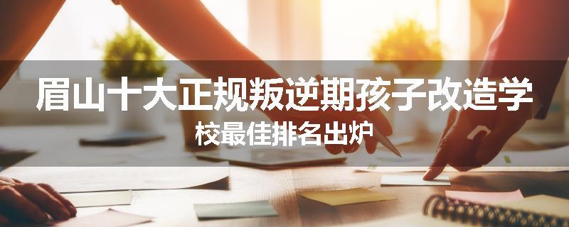 眉山十大正规叛逆期孩子改造学校最佳排名出炉