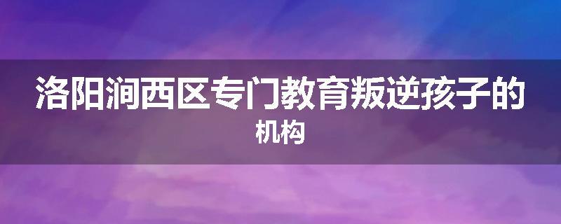 洛阳涧西区专门教育叛逆孩子的机构