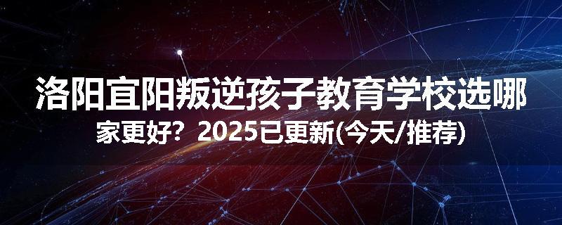洛阳宜阳叛逆孩子教育学校选哪家更好？2025已更新(今天/推荐)