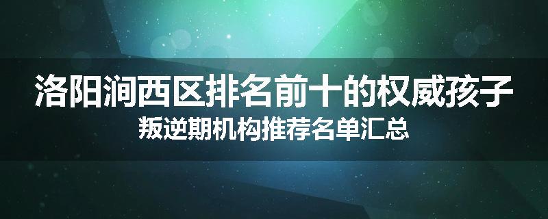 洛阳涧西区排名前十的权威孩子叛逆期机构推荐名单汇总