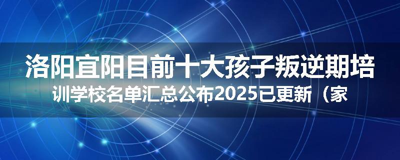 洛阳宜阳目前十大孩子叛逆期培训学校名单汇总公布2025已更新（家长首选）