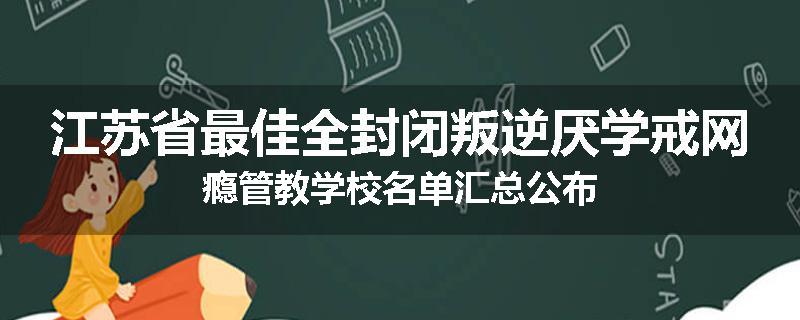 江苏省最佳全封闭叛逆厌学戒网瘾管教学校名单汇总公布