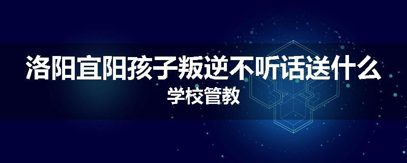 洛阳宜阳孩子叛逆不听话送什么学校管教