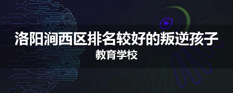 洛阳涧西区排名较好的叛逆孩子教育学校