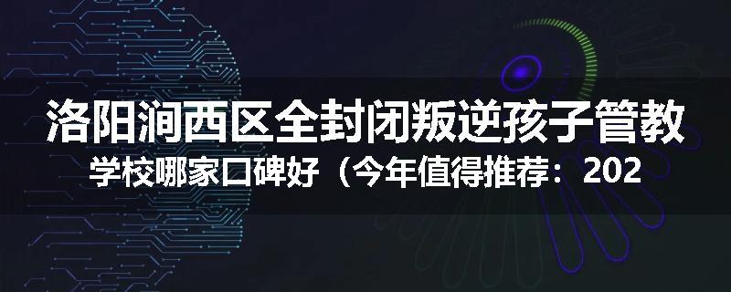 洛阳涧西区全封闭叛逆孩子管教学校哪家口碑好（今年值得推荐：2025已更新）