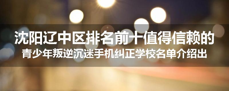 沈阳辽中区排名前十值得信赖的青少年叛逆沉迷手机纠正学校名单介绍出炉