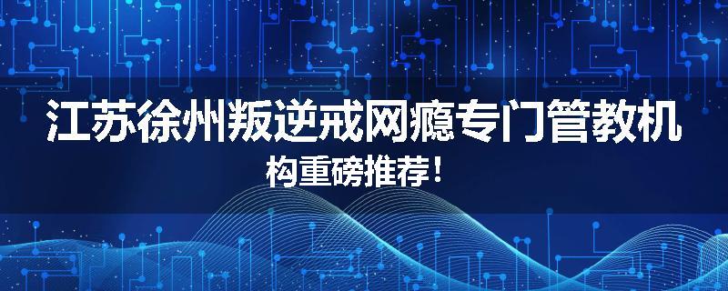 江苏徐州叛逆戒网瘾专门管教机构重磅推荐！