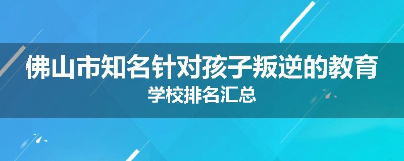 佛山市知名针对孩子叛逆的教育学校排名汇总