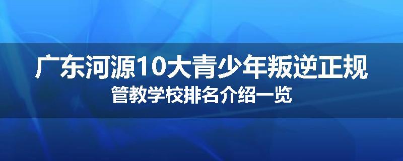 广东河源10大青少年叛逆正规管教学校排名介绍一览