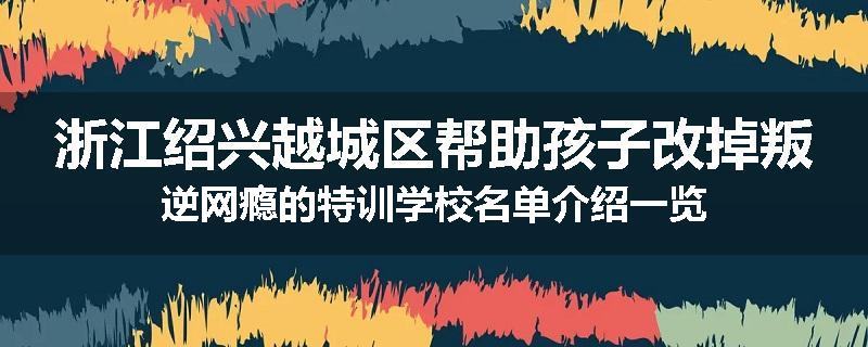 浙江绍兴越城区帮助孩子改掉叛逆网瘾的特训学校名单介绍一览