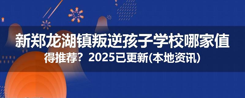 新郑龙湖镇叛逆孩子学校哪家值得推荐？2025已更新(本地资讯)