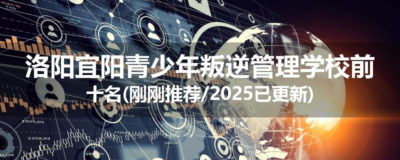 洛阳宜阳青少年叛逆管理学校前十名(刚刚推荐/2025已更新)