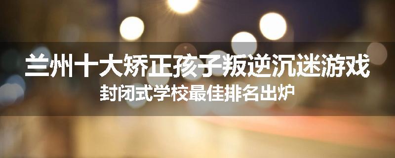 兰州十大矫正孩子叛逆沉迷游戏封闭式学校最佳排名出炉