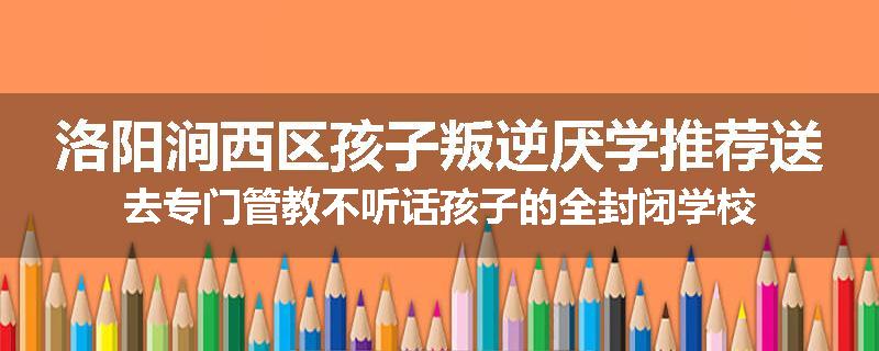 洛阳涧西区孩子叛逆厌学推荐送去专门管教不听话孩子的全封闭学校